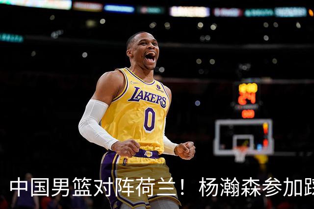 中国男篮对阵荷兰！杨瀚森参加踩场训练，NBA回来将上演首秀
